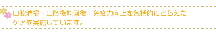 口腔清掃・口腔機能回復・免疫力向上を包括的にとらえたケアを実施しています。