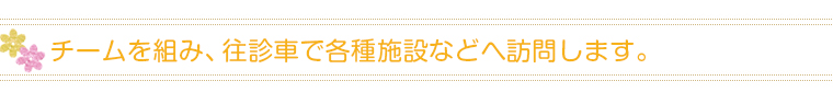 チームを組み、往診車で各種施設などへ訪問します。