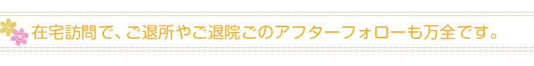 在宅訪問で、ご退所やご退院ごのアフターフォローも万全です。