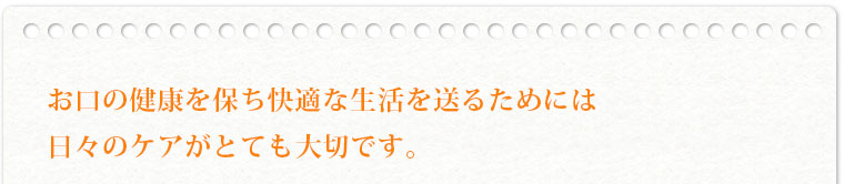 お口の健康を保ち健康な生活を送るためには日々のケアがとても大切です。